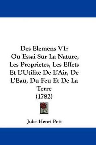 Cover image for Des Elemens V1: Ou Essai Sur La Nature, Les Proprietes, Les Effets Et L'Utilite de L'Air, de L'Eau, Du Feu Et de La Terre (1782)