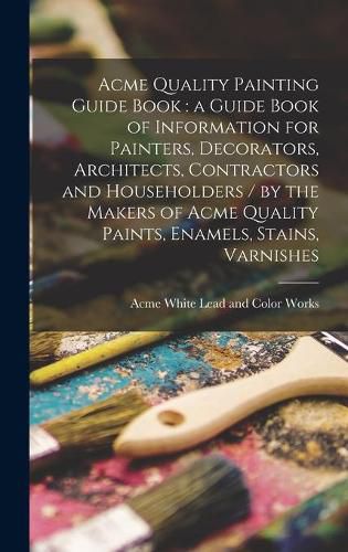 Cover image for Acme Quality Painting Guide Book: a Guide Book of Information for Painters, Decorators, Architects, Contractors and Householders / by the Makers of Acme Quality Paints, Enamels, Stains, Varnishes