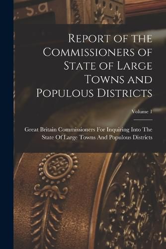 Cover image for Report of the Commissioners of State of Large Towns and Populous Districts; Volume 1