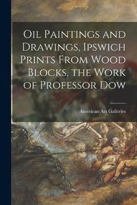 Cover image for Oil Paintings and Drawings, Ipswich Prints From Wood Blocks, the Work of Professor Dow