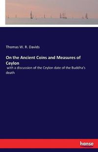 Cover image for On the Ancient Coins and Measures of Ceylon: with a discussion of the Ceylon date of the Buddha's death