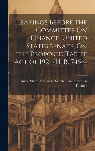 Cover image for Hearings Before the Committee On Finance, United States Senate, On the Proposed Tariff Act of 1921 (H. R. 7456)