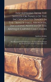 Cover image for Inscriptions From The Shields Or Panels Of The Incorporated Trades In The Trinity Hall, Aberdeen, Including Notices Of The Antique Carved Oak Chairs