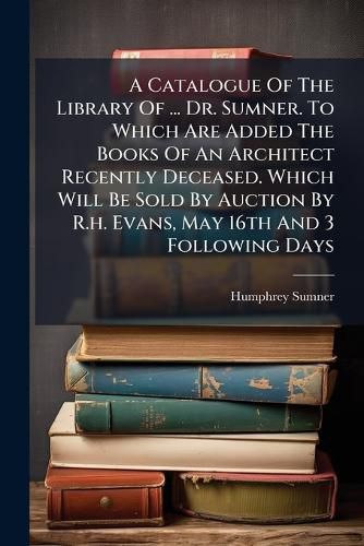 Cover image for A Catalogue of the Library of ... Dr. Sumner. to Which Are Added the Books of an Architect Recently Deceased. Which Will Be Sold by Auction by R.H. Evans, May 16th and 3 Following Days