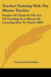 Cover image for Teacher-Training with the Master Teacher: Studies of Christ in the Act of Teaching as a Means of Learning How to Teach (1903)