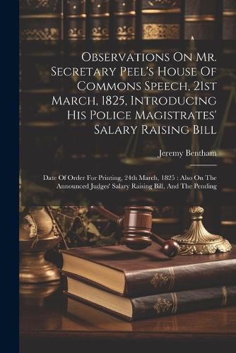 Observations On Mr. Secretary Peel's House Of Commons Speech, 21st March, 1825, Introducing His Police Magistrates' Salary Raising Bill