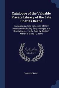 Cover image for Catalogue of the Valuable Private Library of the Late Charles Deane: Comprising a Fine Collection of Rare Americana Including Early Voyages and Discoveries ...; To Be Sold by Auction March 8, 9 and 10, 1898