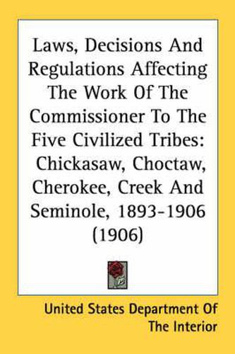 Laws, Decisions and Regulations Affecting the Work of the Commissioner to the Five Civilized Tribes: Chickasaw, Choctaw, Cherokee, Creek and Seminole, 1893-1906 (1906)