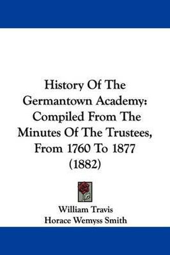 Cover image for History of the Germantown Academy: Compiled from the Minutes of the Trustees, from 1760 to 1877 (1882)