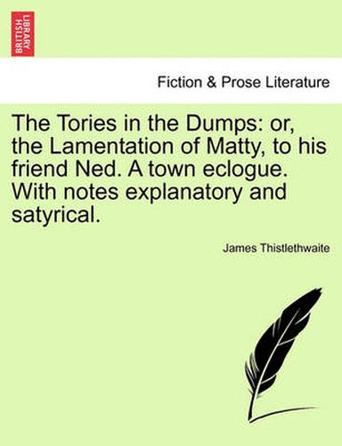 Cover image for The Tories in the Dumps: Or, the Lamentation of Matty, to His Friend Ned. a Town Eclogue. with Notes Explanatory and Satyrical.