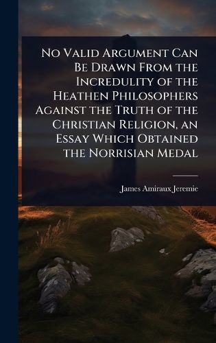 Cover image for No Valid Argument Can Be Drawn From the Incredulity of the Heathen Philosophers Against the Truth of the Christian Religion, an Essay Which Obtained the Norrisian Medal