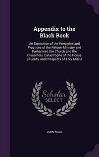 Cover image for Appendix to the Black Book: An Exposition of the Principles and Practices of the Reform Ministry and Parliament, the Church and the Dissenters, Catastrophe of the House of Lords, and Prospects of Tory Misrul
