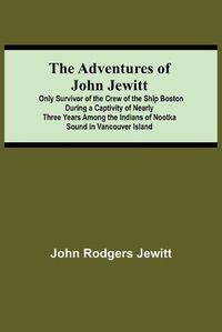 Cover image for The Adventures Of John Jewitt; Only Survivor Of The Crew Of The Ship Boston During A Captivity Of Nearly Three Years Among The Indians Of Nootka Sound In Vancouver Island