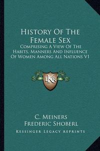 Cover image for History of the Female Sex: Comprising a View of the Habits, Manners and Influence of Women Among All Nations V1