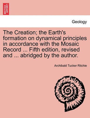 Cover image for The Creation; The Earth's Formation on Dynamical Principles in Accordance with the Mosaic Record ... Fifth Edition, Revised and ... Abridged by the Author.