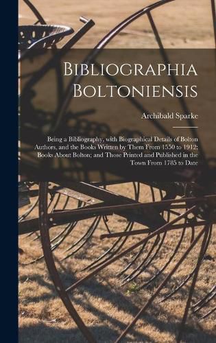 Bibliographia Boltoniensis: Being a Bibliography, With Biographical Details of Bolton Authors, and the Books Written by Them From 1550 to 1912; Books About Bolton; and Those Printed and Published in the Town From 1785 to Date