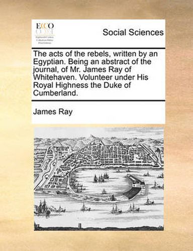 Cover image for The Acts of the Rebels, Written by an Egyptian. Being an Abstract of the Journal, of Mr. James Ray of Whitehaven. Volunteer Under His Royal Highness the Duke of Cumberland.