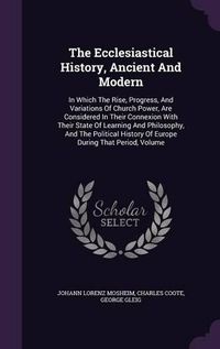 Cover image for The Ecclesiastical History, Ancient and Modern: In Which the Rise, Progress, and Variations of Church Power, Are Considered in Their Connexion with Their State of Learning and Philosophy, and the Political History of Europe During That Period, Volume