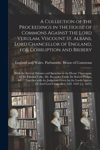 A Collection of the Proceedings in the House of Commons Against the Lord Verulam, Viscount St. Albans, Lord Chancellor of England, for Corruption and Bribery: With the Several Debates and Speeches in the House Thereupon, by Sir Edward Coke, Mr....