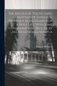 Cover image for The Angelical Youth Saint Aloysius of Gonzaga, Proposed As an Example of a Holy Life, With Some Considerations [&c.]. Tr. by M.E. Di Gonzaga-Mantua