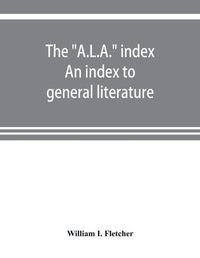 Cover image for The A.L.A.  index. An index to general literature, biographical, historical, and literary essays and sketches, reports and publications of boards and societies dealing with education, health, labor, charities and corrections, etc