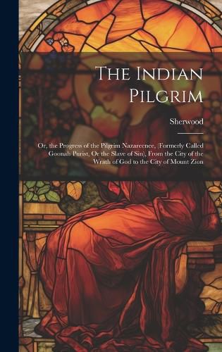 Cover image for The Indian Pilgrim; Or, the Progress of the Pilgrim Nazareenee, (Formerly Called Goonah Purist, Or the Slave of Sin), From the City of the Wrath of God to the City of Mount Zion