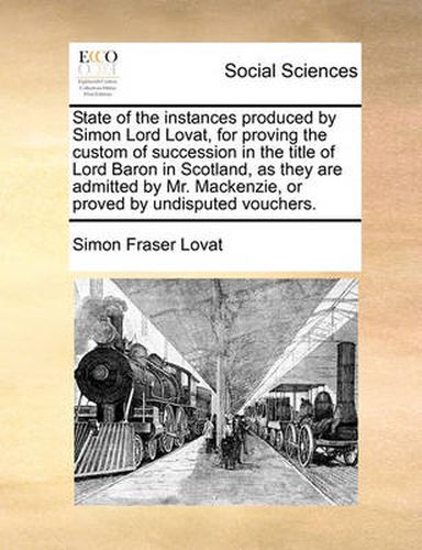 State of the Instances Produced by Simon Lord Lovat, for Proving the Custom of Succession in the Title of Lord Baron in Scotland, as They Are Admitted by Mr. MacKenzie, or Proved by Undisputed Vouchers.