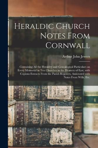 Cover image for Heraldic Church Notes From Cornwall: Containing All the Heraldry and Genealogical Particulars on Every Memorial in Ten Churches in the Deanery of East, With Copious Extracts From the Parish Registers, Annotated With Notes From Wills, Etc.