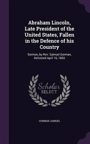 Abraham Lincoln, Late President of the United States, Fallen in the Defence of His Country: Sermon, by REV. Samuel Gorman, Delivered April 16, 1865