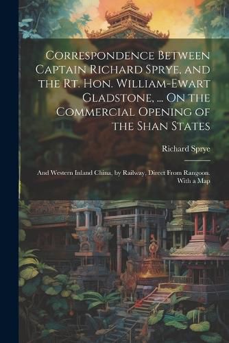 Cover image for Correspondence Between Captain Richard Sprye, and the Rt. Hon. William-Ewart Gladstone, ... On the Commercial Opening of the Shan States