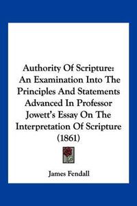 Cover image for Authority of Scripture: An Examination Into the Principles and Statements Advanced in Professor Jowett's Essay on the Interpretation of Scripture (1861)