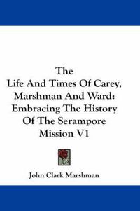 Cover image for The Life and Times of Carey, Marshman and Ward: Embracing the History of the Serampore Mission V1