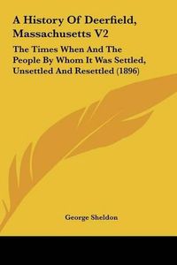 Cover image for A History of Deerfield, Massachusetts V2: The Times When and the People by Whom It Was Settled, Unsettled and Resettled (1896)