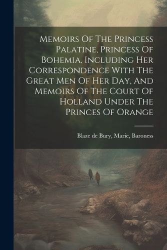 Cover image for Memoirs Of The Princess Palatine, Princess Of Bohemia, Including Her Correspondence With The Great Men Of Her Day, And Memoirs Of The Court Of Holland Under The Princes Of Orange