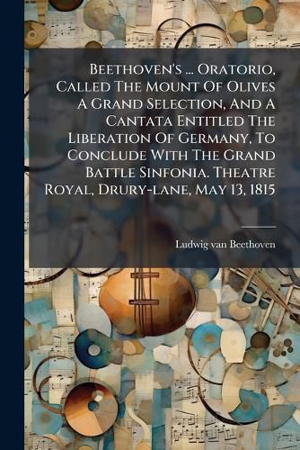 Cover image for Beethoven's ... Oratorio, Called The Mount Of Olives A Grand Selection, And A Cantata Entitled The Liberation Of Germany, To Conclude With The Grand Battle Sinfonia. Theatre Royal, Drury-lane, May 13, 1815