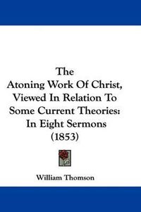 Cover image for The Atoning Work of Christ, Viewed in Relation to Some Current Theories: In Eight Sermons (1853)