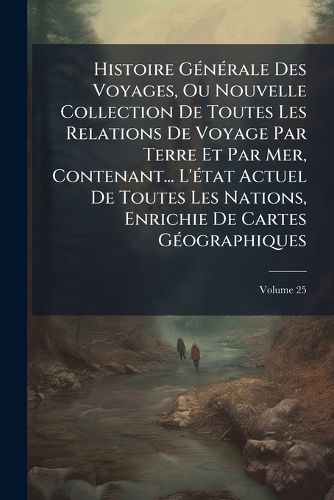 Cover image for Histoire G N Rale Des Voyages, Ou Nouvelle Collection de Toutes Les Relations de Voyage Par Terre Et Par Mer, Contenant... L' Tat Actuel de Toutes Les Nations, Enrichie de Cartes G Ographiques, Volume 25