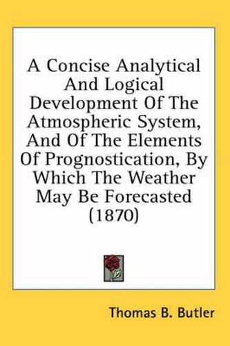 Cover image for A Concise Analytical and Logical Development of the Atmospheric System, and of the Elements of Prognostication, by Which the Weather May Be Forecasted (1870)