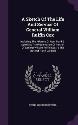 A Sketch of the Life and Service of General William Ruffin Cox: Including the Address of Hon. Frank S. Spruill at the Presentation of Portrait of General William Ruffin Cox to the State of North Carolina