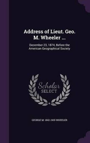 Address of Lieut. Geo. M. Wheeler ...: December 23, 1874, Before the American Geographical Society