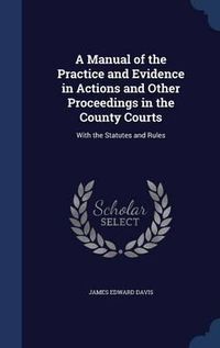 Cover image for A Manual of the Practice and Evidence in Actions and Other Proceedings in the County Courts: With the Statutes and Rules