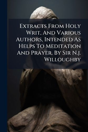 Cover image for Extracts from Holy Writ, and Various Authors, Intended as Helps to Meditation and Prayer. by Sir N.J. Willoughby