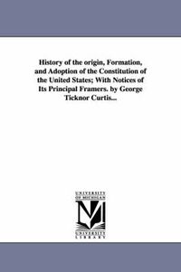 Cover image for History of the origin, Formation, and Adoption of the Constitution of the United States; With Notices of Its Principal Framers. by George Ticknor Curtis...