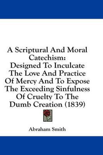 Cover image for A Scriptural and Moral Catechism: Designed to Inculcate the Love and Practice of Mercy and to Expose the Exceeding Sinfulness of Cruelty to the Dumb Creation (1839)