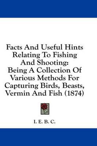 Cover image for Facts and Useful Hints Relating to Fishing and Shooting: Being a Collection of Various Methods for Capturing Birds, Beasts, Vermin and Fish (1874)