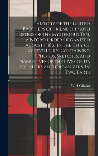 Cover image for History of the United Brothers of Friendship and Sisters of the Mysterious Ten, a Negro Order Organized August 1, 1861 in the City of Louisville, Ky. Containing Photos, Sketches, and Narratives of the Lives of its Founders and Organizers. In two Parts