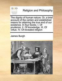 Cover image for The Dignity of Human Nature. Or, a Brief Account of the Certain and Established Means for Attaining the True End of Our Existence. in Four Books. I. of Prudence. II. of Knowledge. III. of Virtue. IV. of Revealed Religion