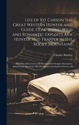 Cover image for Life of Kit Carson the Great Western Hunter and Guide. Comprising Wild and Romantic Exploits As a Hunter and Trapper in the Rocky Mountains; Thrilling Adventures and Hairbreadth Escapes Among the Indians and Mexicans; his Daring and Invaluable Services As