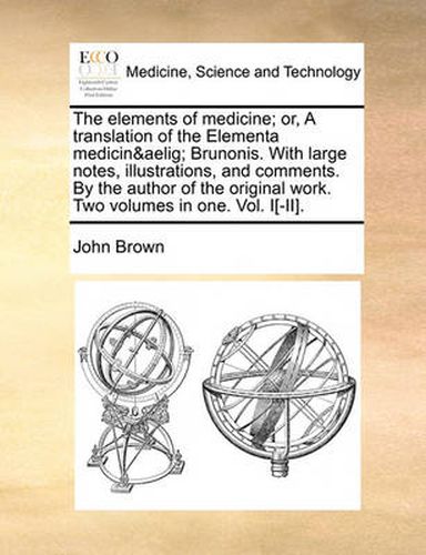 Cover image for The Elements of Medicine; Or, a Translation of the Elementa Medicinae Brunonis. with Large Notes, Illustrations, and Comments. by the Author of the Original Work. Two Volumes in One. Vol. I[-II].