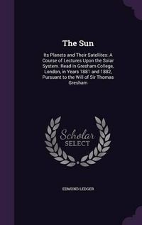 Cover image for The Sun: Its Planets and Their Satellites: A Course of Lectures Upon the Solar System. Read in Gresham College, London, in Years 1881 and 1882, Pursuant to the Will of Sir Thomas Gresham